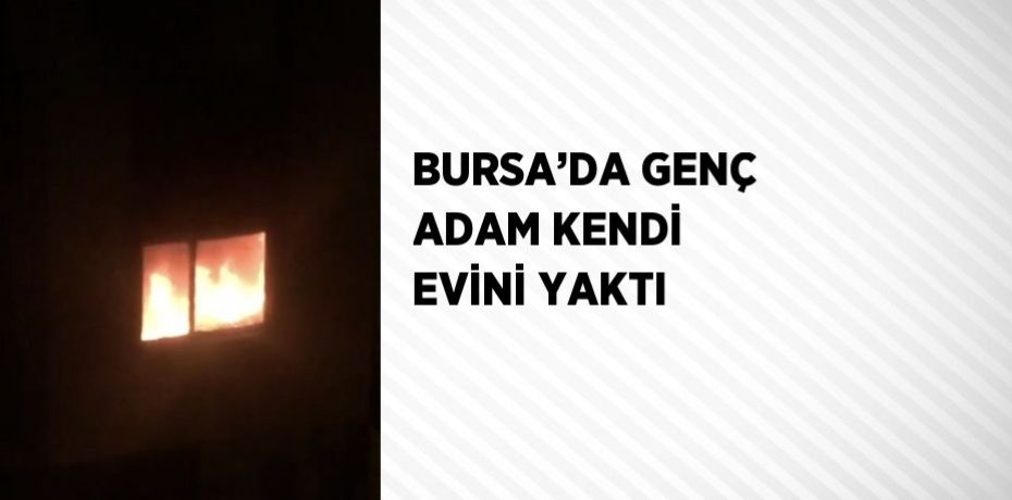BURSA’DA GENÇ ADAM KENDİ EVİNİ YAKTI