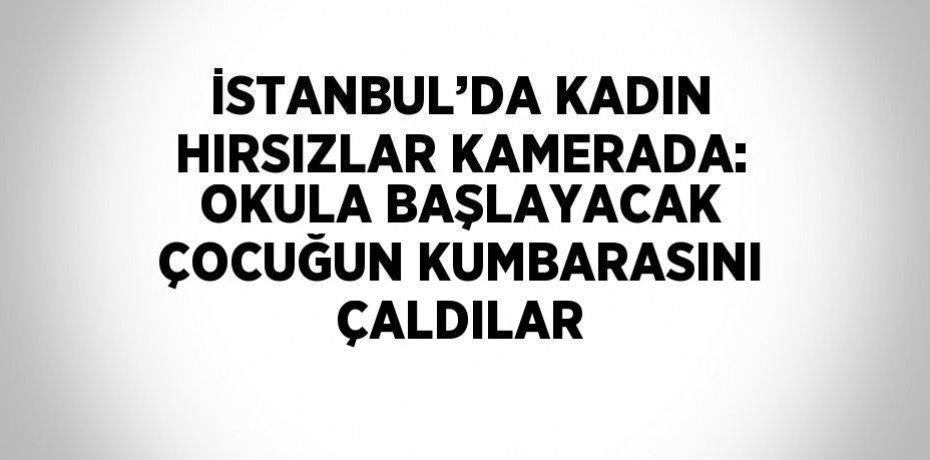 İSTANBUL’DA KADIN HIRSIZLAR KAMERADA: OKULA BAŞLAYACAK ÇOCUĞUN KUMBARASINI ÇALDILAR