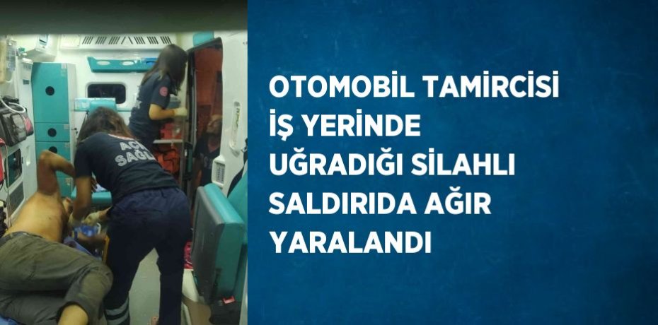 OTOMOBİL TAMİRCİSİ İŞ YERİNDE UĞRADIĞI SİLAHLI SALDIRIDA AĞIR YARALANDI
