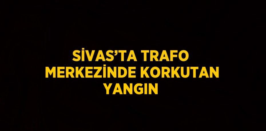 SİVAS’TA TRAFO MERKEZİNDE KORKUTAN YANGIN