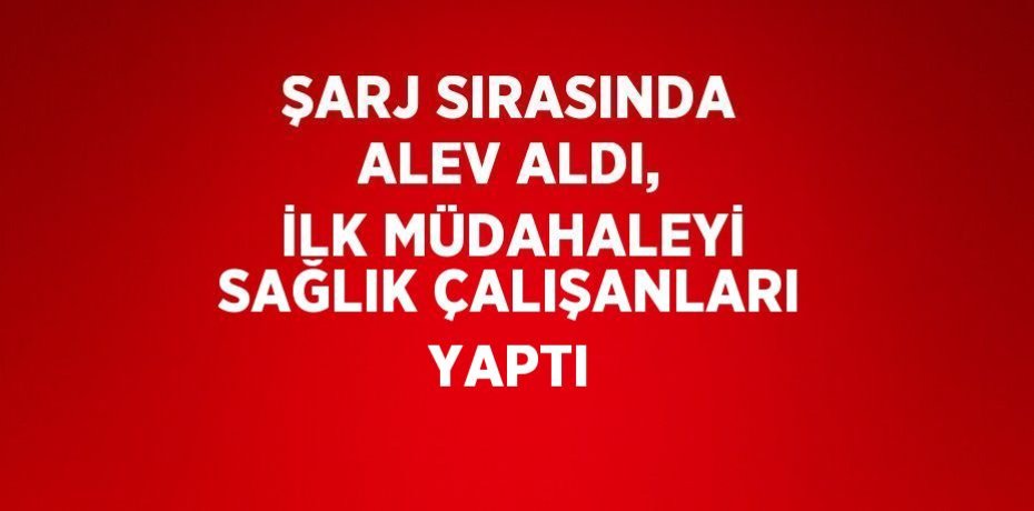 ŞARJ SIRASINDA ALEV ALDI, İLK MÜDAHALEYİ SAĞLIK ÇALIŞANLARI YAPTI