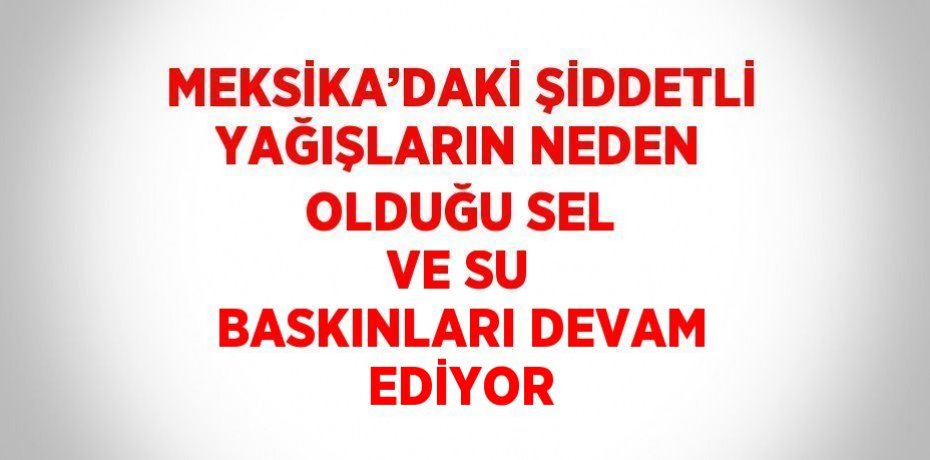 MEKSİKA’DAKİ ŞİDDETLİ YAĞIŞLARIN NEDEN OLDUĞU SEL VE SU BASKINLARI DEVAM EDİYOR