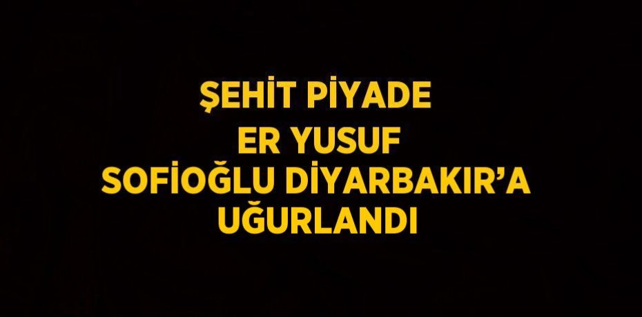 ŞEHİT PİYADE ER YUSUF SOFİOĞLU DİYARBAKIR’A UĞURLANDI
