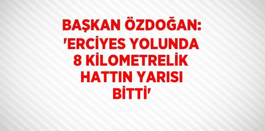 BAŞKAN ÖZDOĞAN: 'ERCİYES YOLUNDA 8 KİLOMETRELİK HATTIN YARISI BİTTİ'