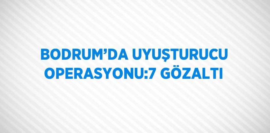 BODRUM’DA UYUŞTURUCU OPERASYONU:7 GÖZALTI