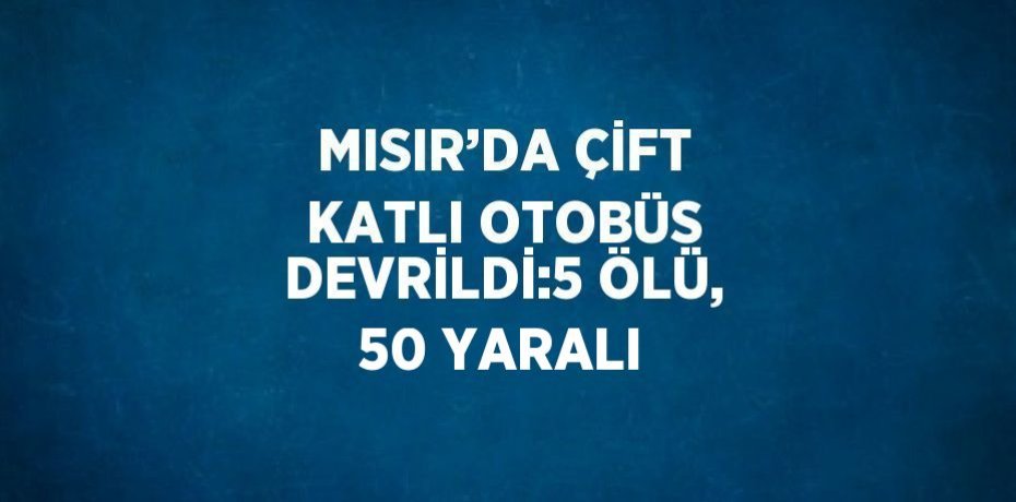 MISIR’DA ÇİFT KATLI OTOBÜS DEVRİLDİ:5 ÖLÜ, 50 YARALI