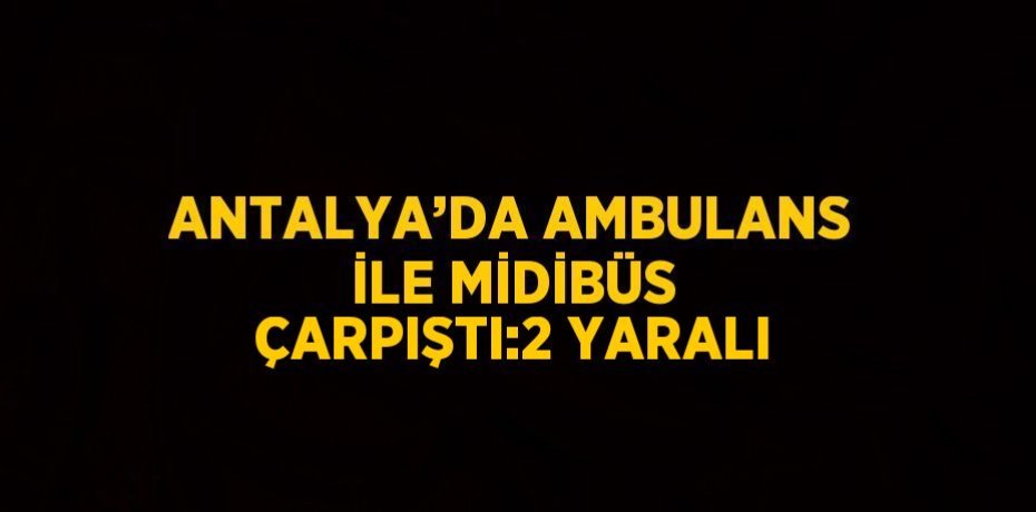 ANTALYA’DA AMBULANS İLE MİDİBÜS ÇARPIŞTI:2 YARALI