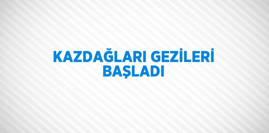 KAZDAĞLARI GEZİLERİ BAŞLADI