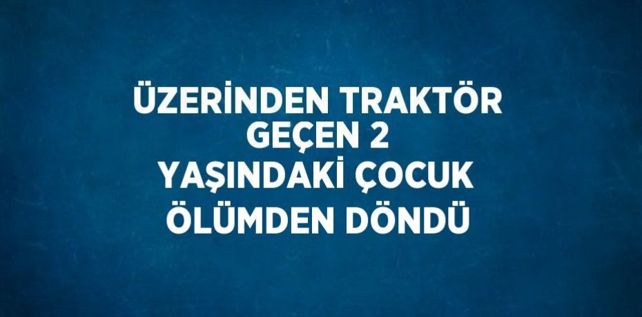 ÜZERİNDEN TRAKTÖR GEÇEN 2 YAŞINDAKİ ÇOCUK ÖLÜMDEN DÖNDÜ