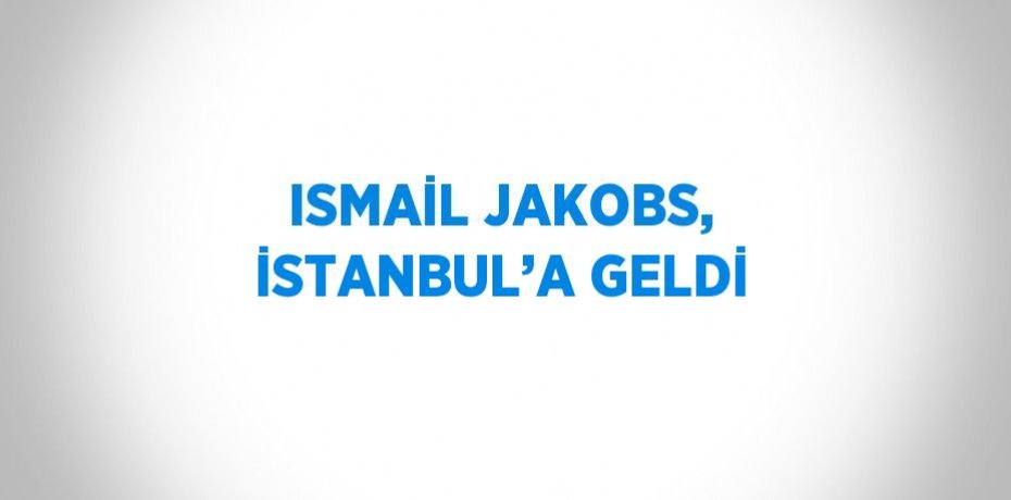 ISMAİL JAKOBS, İSTANBUL’A GELDİ