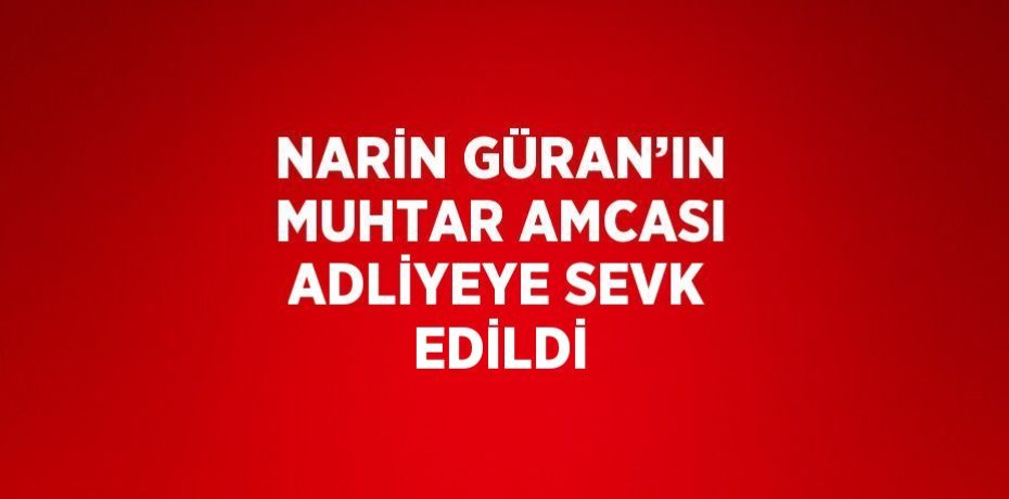 NARİN GÜRAN’IN MUHTAR AMCASI ADLİYEYE SEVK EDİLDİ