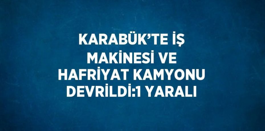 KARABÜK’TE İŞ MAKİNESİ VE HAFRİYAT KAMYONU DEVRİLDİ:1 YARALI