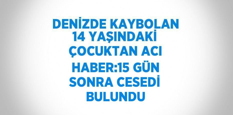 DENİZDE KAYBOLAN 14 YAŞINDAKİ ÇOCUKTAN ACI HABER:15 GÜN SONRA CESEDİ BULUNDU