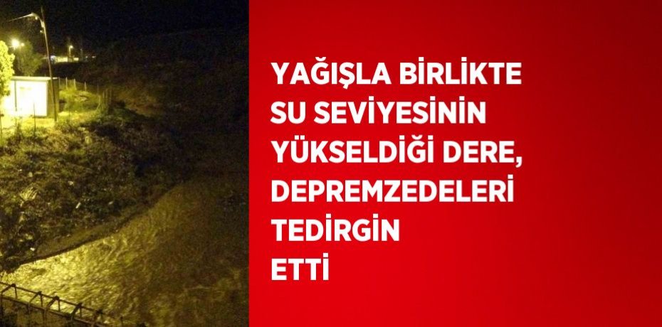 YAĞIŞLA BİRLİKTE SU SEVİYESİNİN YÜKSELDİĞİ DERE, DEPREMZEDELERİ TEDİRGİN ETTİ