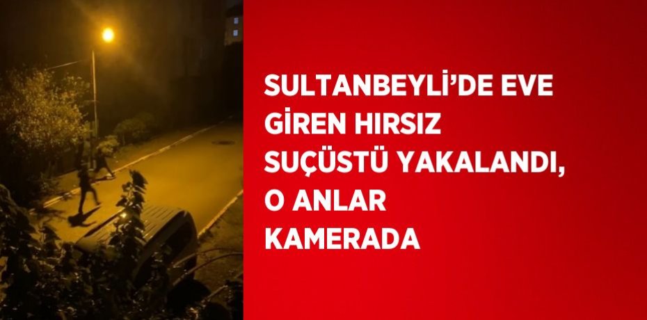SULTANBEYLİ’DE EVE GİREN HIRSIZ SUÇÜSTÜ YAKALANDI, O ANLAR KAMERADA