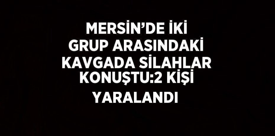 MERSİN’DE İKİ GRUP ARASINDAKİ KAVGADA SİLAHLAR KONUŞTU:2 KİŞİ YARALANDI