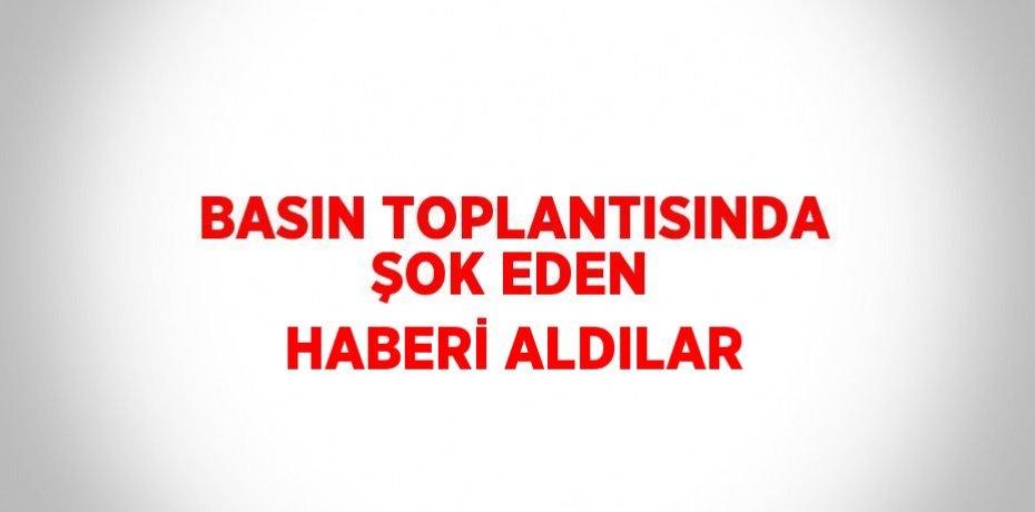 BASIN TOPLANTISINDA ŞOK EDEN HABERİ ALDILAR