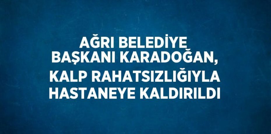 AĞRI BELEDİYE BAŞKANI KARADOĞAN, KALP RAHATSIZLIĞIYLA HASTANEYE KALDIRILDI