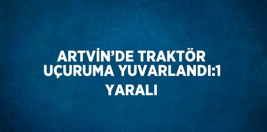 ARTVİN’DE TRAKTÖR UÇURUMA YUVARLANDI:1 YARALI