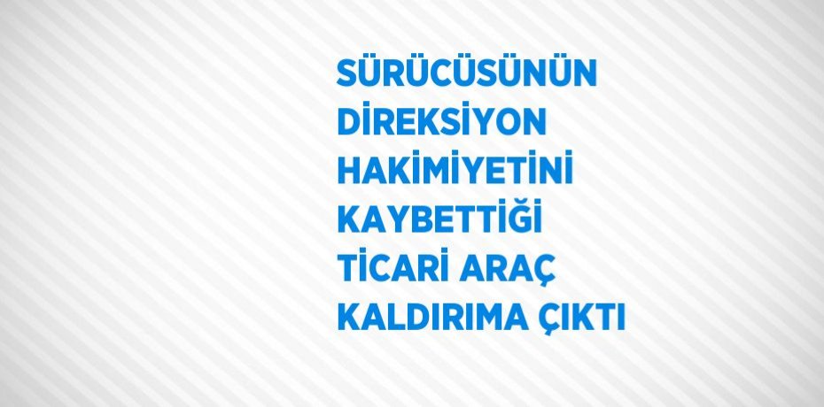 SÜRÜCÜSÜNÜN DİREKSİYON HAKİMİYETİNİ KAYBETTİĞİ TİCARİ ARAÇ KALDIRIMA ÇIKTI