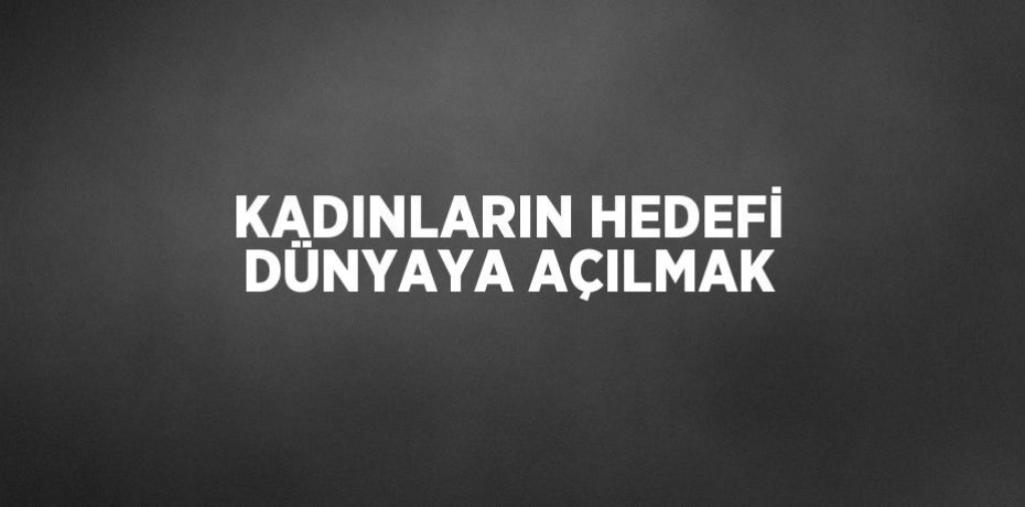 KADINLARIN HEDEFİ DÜNYAYA AÇILMAK
