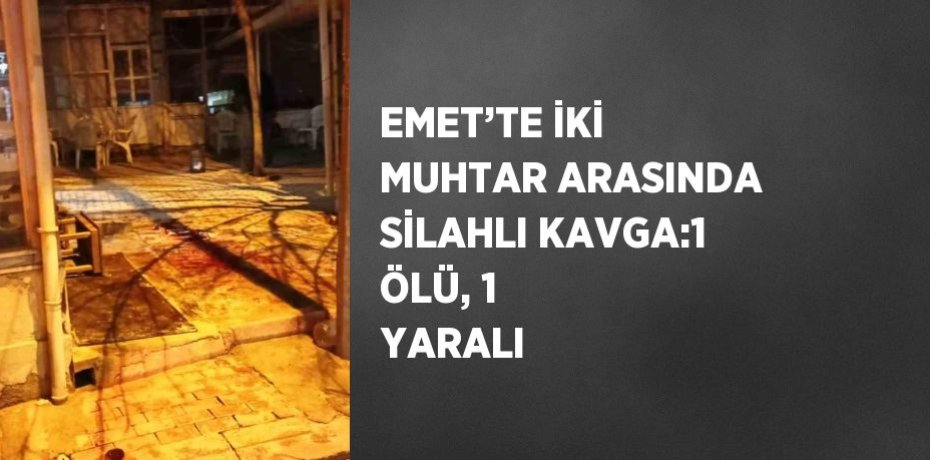 EMET’TE İKİ MUHTAR ARASINDA SİLAHLI KAVGA:1 ÖLÜ, 1 YARALI