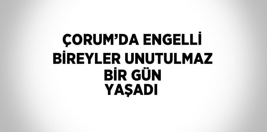 ÇORUM’DA ENGELLİ BİREYLER UNUTULMAZ BİR GÜN YAŞADI