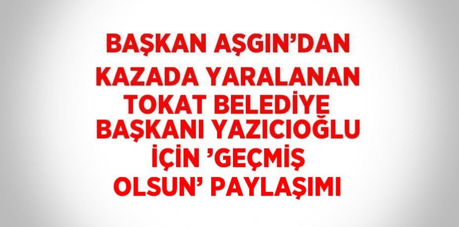 BAŞKAN AŞGIN’DAN KAZADA YARALANAN TOKAT BELEDİYE BAŞKANI YAZICIOĞLU İÇİN ’GEÇMİŞ OLSUN’ PAYLAŞIMI