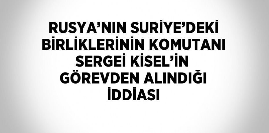 RUSYA’NIN SURİYE’DEKİ BİRLİKLERİNİN KOMUTANI SERGEİ KİSEL’İN GÖREVDEN ALINDIĞI İDDİASI