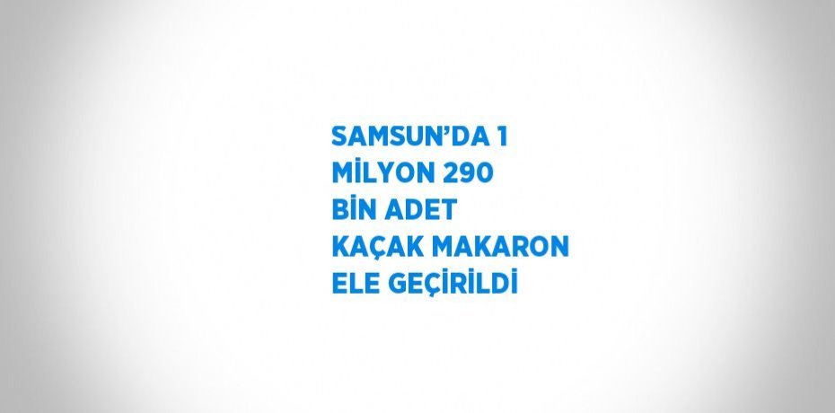 SAMSUN’DA 1 MİLYON 290 BİN ADET KAÇAK MAKARON ELE GEÇİRİLDİ
