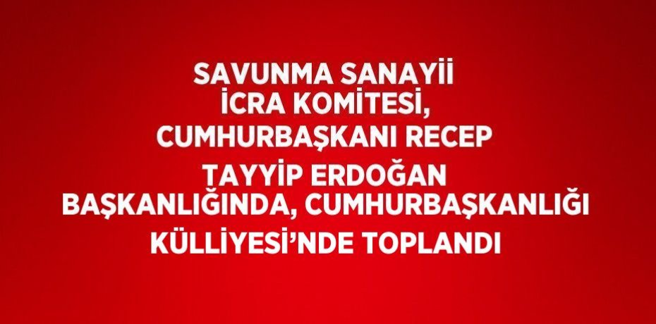 SAVUNMA SANAYİİ İCRA KOMİTESİ, CUMHURBAŞKANI RECEP TAYYİP ERDOĞAN BAŞKANLIĞINDA, CUMHURBAŞKANLIĞI KÜLLİYESİ’NDE TOPLANDI