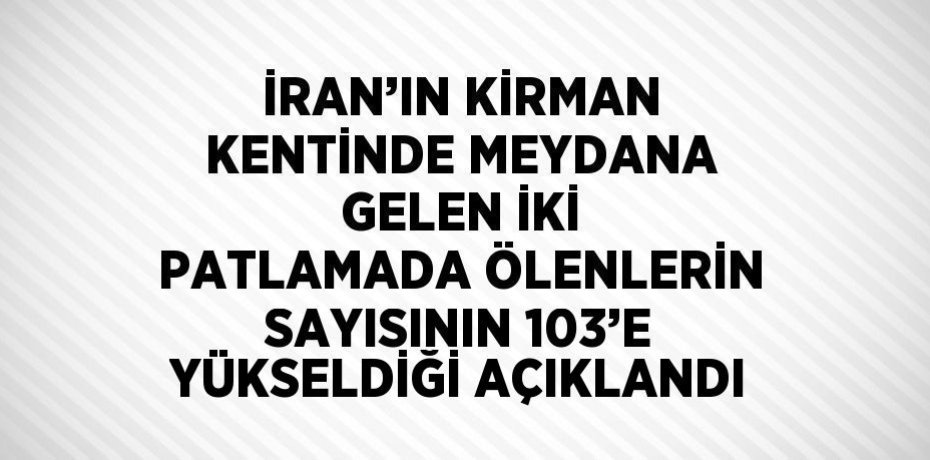 İRAN’IN KİRMAN KENTİNDE MEYDANA GELEN İKİ PATLAMADA ÖLENLERİN SAYISININ 103’E YÜKSELDİĞİ AÇIKLANDI