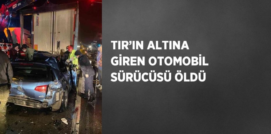 TIR’IN ALTINA GİREN OTOMOBİL SÜRÜCÜSÜ ÖLDÜ