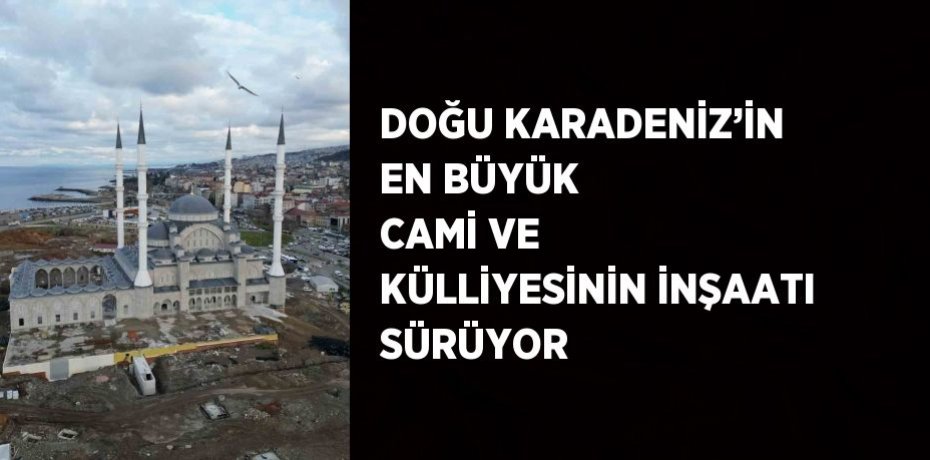 DOĞU KARADENİZ’İN EN BÜYÜK CAMİ VE KÜLLİYESİNİN İNŞAATI SÜRÜYOR