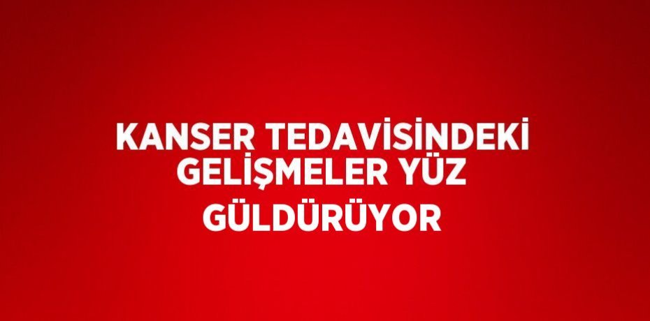 KANSER TEDAVİSİNDEKİ GELİŞMELER YÜZ GÜLDÜRÜYOR