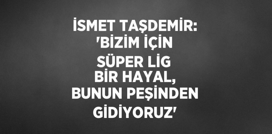 İSMET TAŞDEMİR: 'BİZİM İÇİN SÜPER LİG BİR HAYAL, BUNUN PEŞİNDEN GİDİYORUZ'