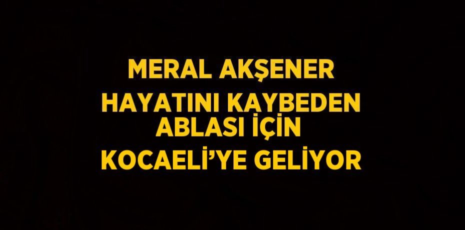 MERAL AKŞENER HAYATINI KAYBEDEN ABLASI İÇİN KOCAELİ’YE GELİYOR