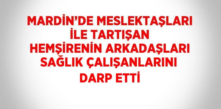MARDİN’DE MESLEKTAŞLARI İLE TARTIŞAN HEMŞİRENİN ARKADAŞLARI SAĞLIK ÇALIŞANLARINI DARP ETTİ