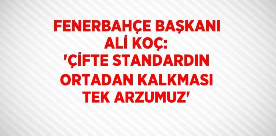 FENERBAHÇE BAŞKANI ALİ KOÇ: 'ÇİFTE STANDARDIN ORTADAN KALKMASI TEK ARZUMUZ'