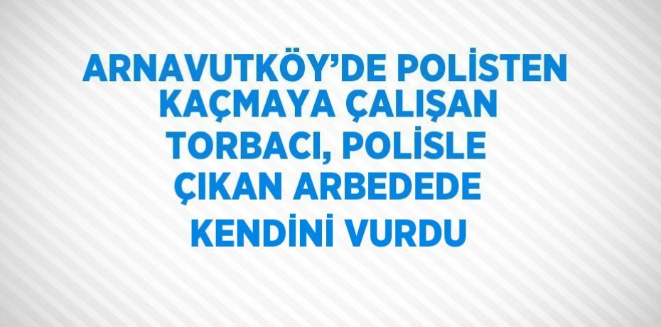 ARNAVUTKÖY’DE POLİSTEN KAÇMAYA ÇALIŞAN TORBACI, POLİSLE ÇIKAN ARBEDEDE KENDİNİ VURDU