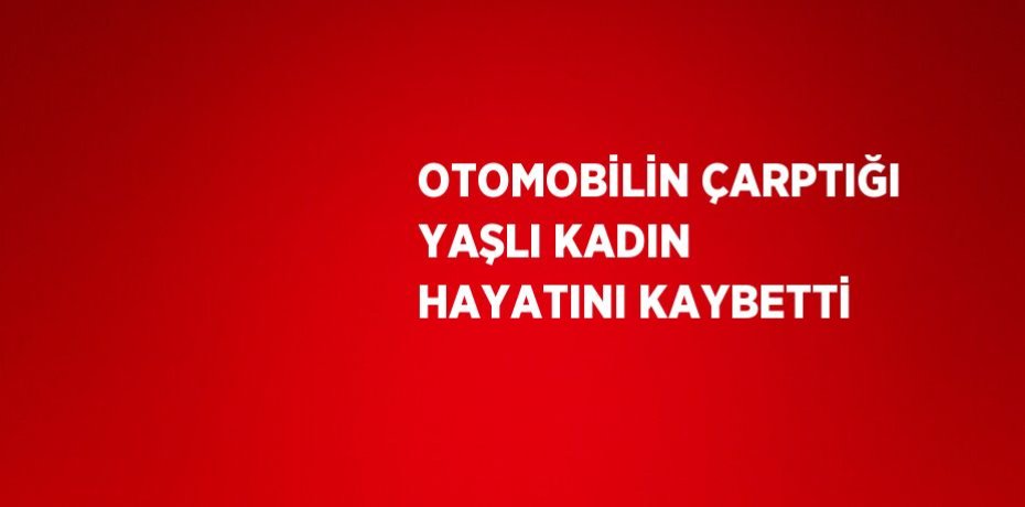 OTOMOBİLİN ÇARPTIĞI YAŞLI KADIN HAYATINI KAYBETTİ