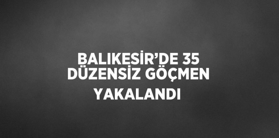 BALIKESİR’DE 35 DÜZENSİZ GÖÇMEN YAKALANDI
