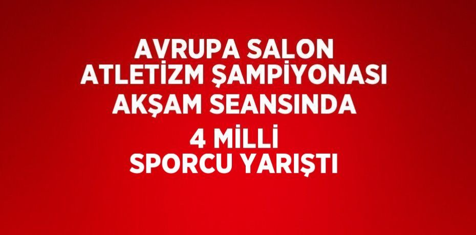 AVRUPA SALON ATLETİZM ŞAMPİYONASI AKŞAM SEANSINDA 4 MİLLİ SPORCU YARIŞTI