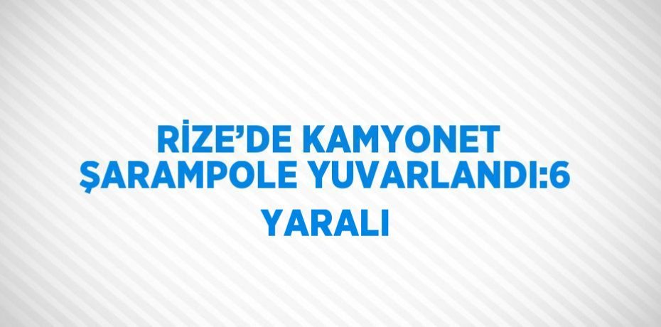RİZE’DE KAMYONET ŞARAMPOLE YUVARLANDI:6 YARALI