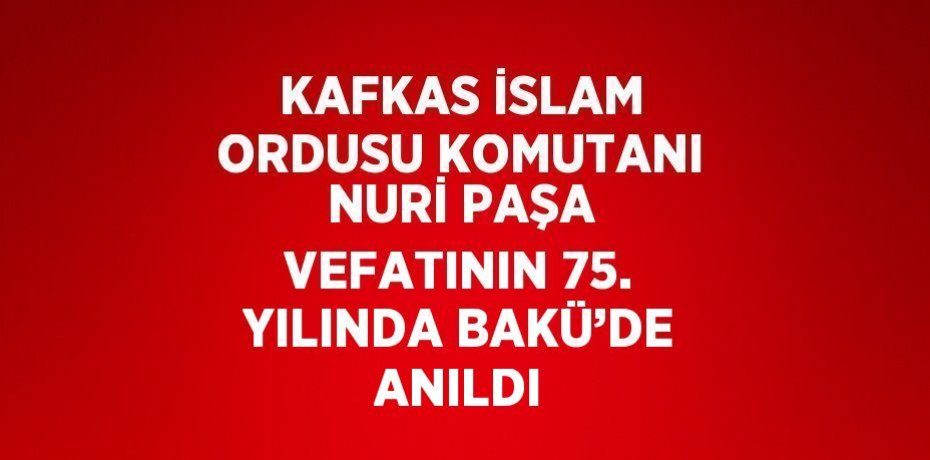 KAFKAS İSLAM ORDUSU KOMUTANI NURİ PAŞA VEFATININ 75. YILINDA BAKÜ’DE ANILDI