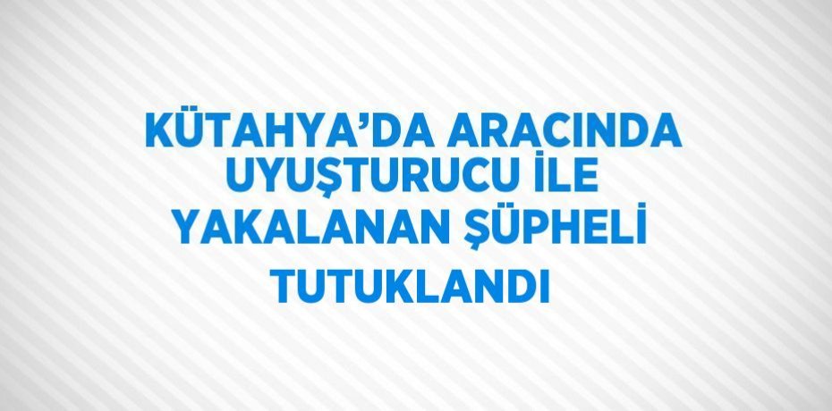 KÜTAHYA’DA ARACINDA UYUŞTURUCU İLE YAKALANAN ŞÜPHELİ TUTUKLANDI