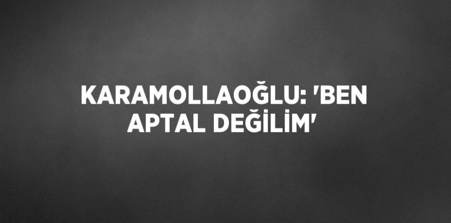 KARAMOLLAOĞLU: 'BEN APTAL DEĞİLİM'