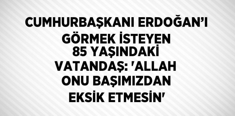CUMHURBAŞKANI ERDOĞAN’I GÖRMEK İSTEYEN 85 YAŞINDAKİ VATANDAŞ: 'ALLAH ONU BAŞIMIZDAN EKSİK ETMESİN'