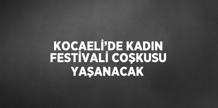 KOCAELİ’DE KADIN FESTİVALİ COŞKUSU YAŞANACAK