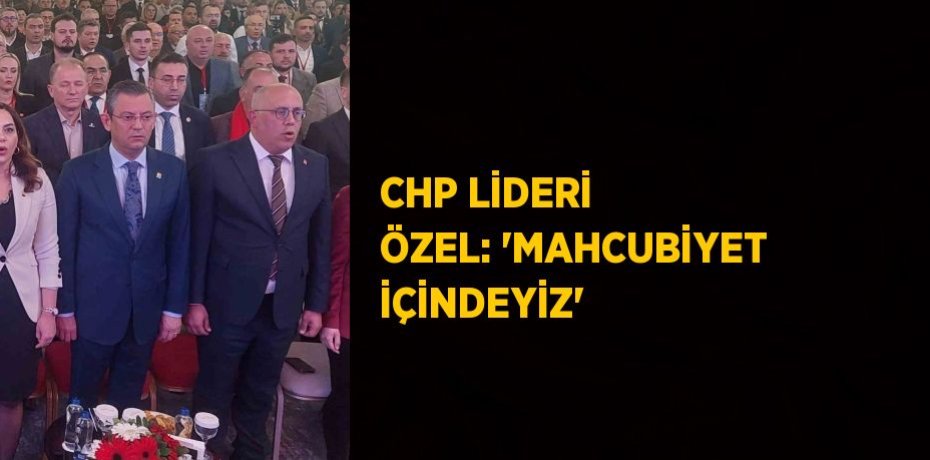 CHP LİDERİ ÖZEL: 'MAHCUBİYET İÇİNDEYİZ'